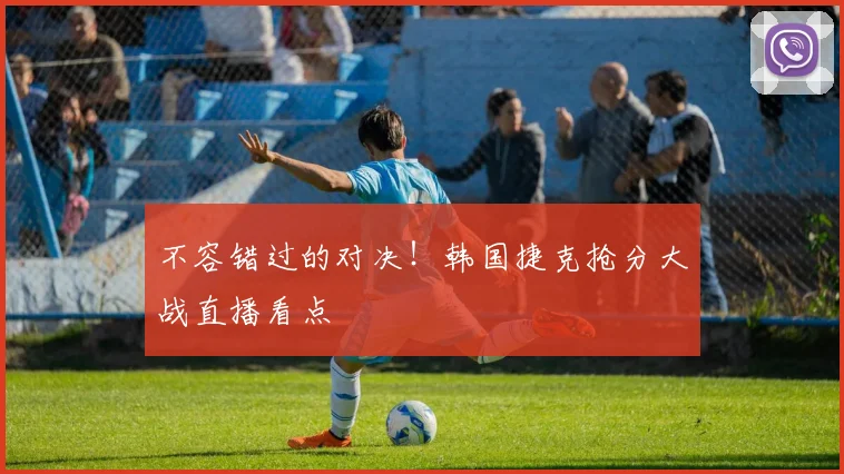 不容错过的对决!韩国捷克抢分大战直播看点