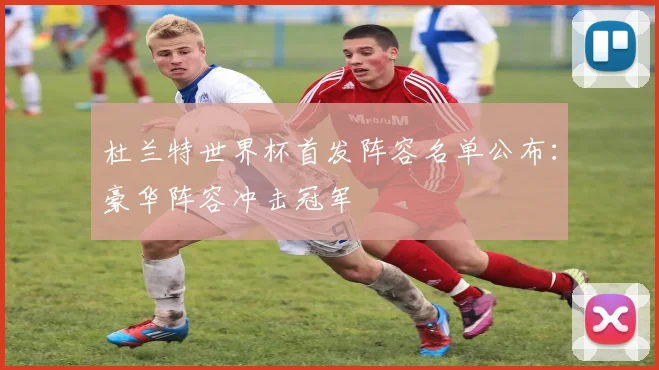 杜兰特世界杯首发阵容名单公布:豪华阵容冲击冠军