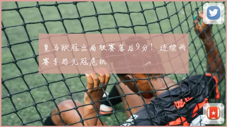 皇马欧冠出局联赛落后9分！连续两赛季恐无冠危机