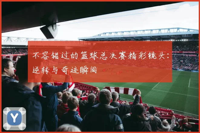 不容错过的篮球总决赛精彩镜头：逆转与奇迹瞬间