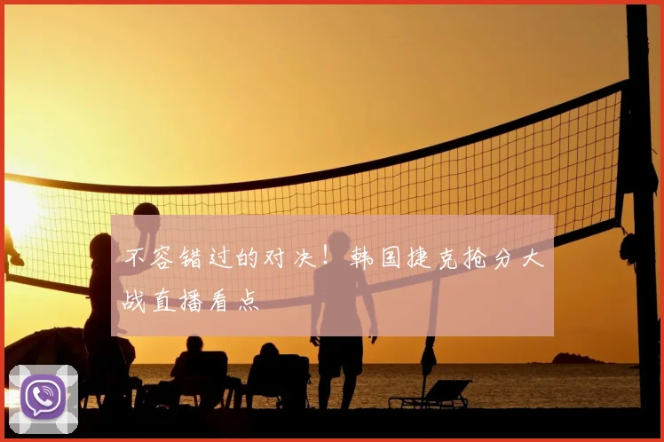 不容错过的对决!韩国捷克抢分大战直播看点